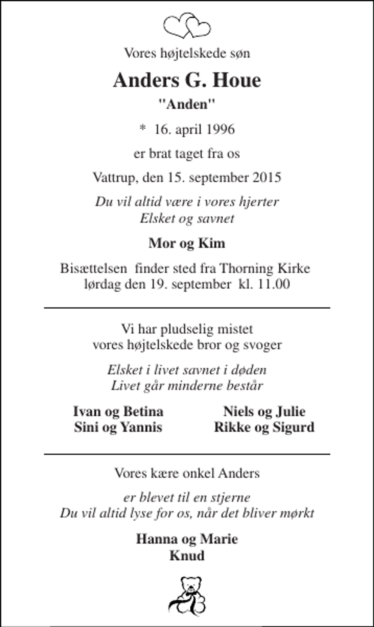 <p>Vores højtelskede søn<br />Anders G. Houe<br />"Anden"<br />*​ 16. april 1996<br />er brat taget fra os<br />Vattrup, den 15. september 2015<br />Du vil altid være i vores hjerter Elsket og savnet<br />Mor og Kim<br />Bisættelsen​ finder sted fra Thorning Kirke​ lørdag den 19. september​ kl. 11.00<br />Vi har pludselig mistet vores højtelskede bror og svoger<br />Elsket i livet savnet i døden Livet går minderne består<br />Ivan og Betina Sini og Yannis<br />Niels og Julie Rikke og Sigurd<br />Vores kære onkel Anders<br />er blevet til en stjerne Du vil altid lyse for os, når det bliver mørkt<br />Hanna og Marie Knud</p>