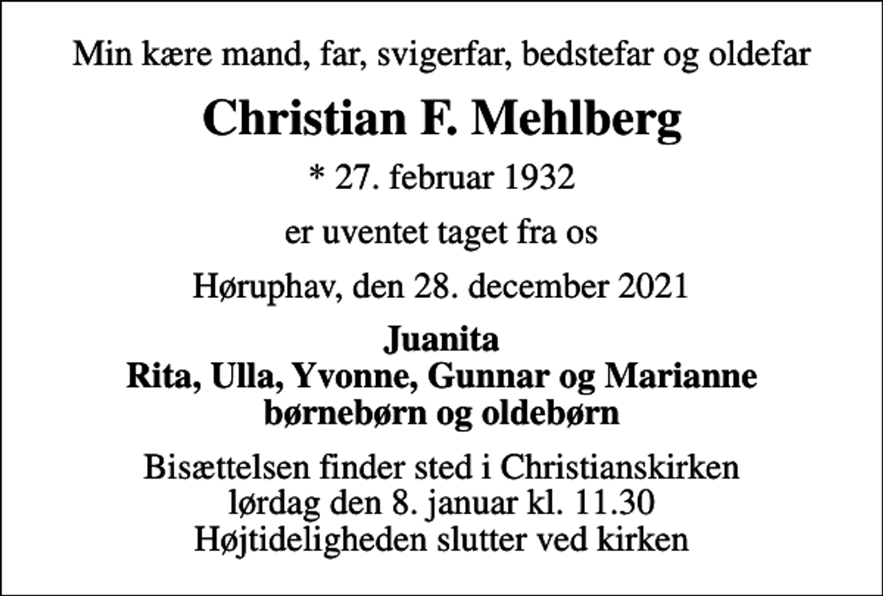 <p>Min kære mand, far, svigerfar, bedstefar og oldefar<br />Christian F. Mehlberg<br />* 27. februar 1932<br />er uventet taget fra os<br />Høruphav, den 28. december 2021<br />Juanita Rita, Ulla, Yvonne, Gunnar og Marianne børnebørn og oldebørn<br />Bisættelsen finder sted i Christianskirken lørdag den 8. januar kl. 11.30 Højtideligheden slutter ved kirken</p>