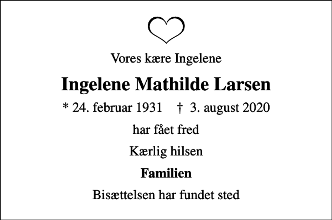 <p>Vores kære Ingelene<br />Ingelene Mathilde Larsen<br />* 24. februar 1931 ✝ 3. august 2020<br />har fået fred<br />Kærlig hilsen<br />Familien<br />Bisættelsen har fundet sted</p>