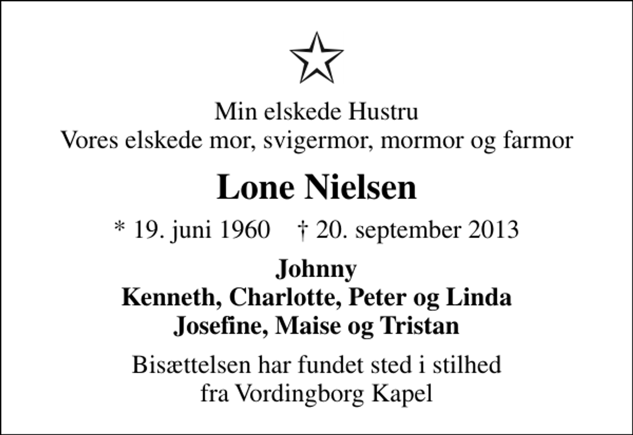 <p>Min elskede Hustru Vores elskede mor, svigermor, mormor og farmor<br />Lone Nielsen<br />* 19. juni 1960 ✝ 20. september 2013<br />Johnny Kenneth, Charlotte, Peter og Linda Josefine, Maise og Tristan<br />Bisættelsen har fundet sted i stilhed fra Vordingborg Kapel</p>