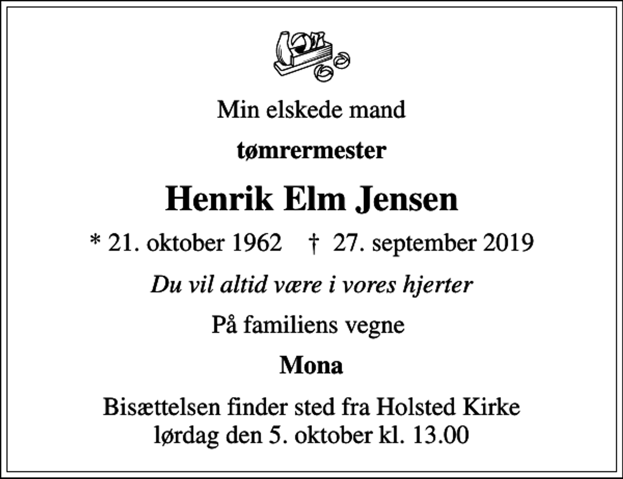 <p>Min elskede mand<br />tømrermester<br />Henrik Elm Jensen<br />* 21. oktober 1962 ✝ 27. september 2019<br />Du vil altid være i vores hjerter<br />På familiens vegne<br />Mona<br />Bisættelsen finder sted fra Holsted Kirke lørdag den 5. oktober kl. 13.00</p>