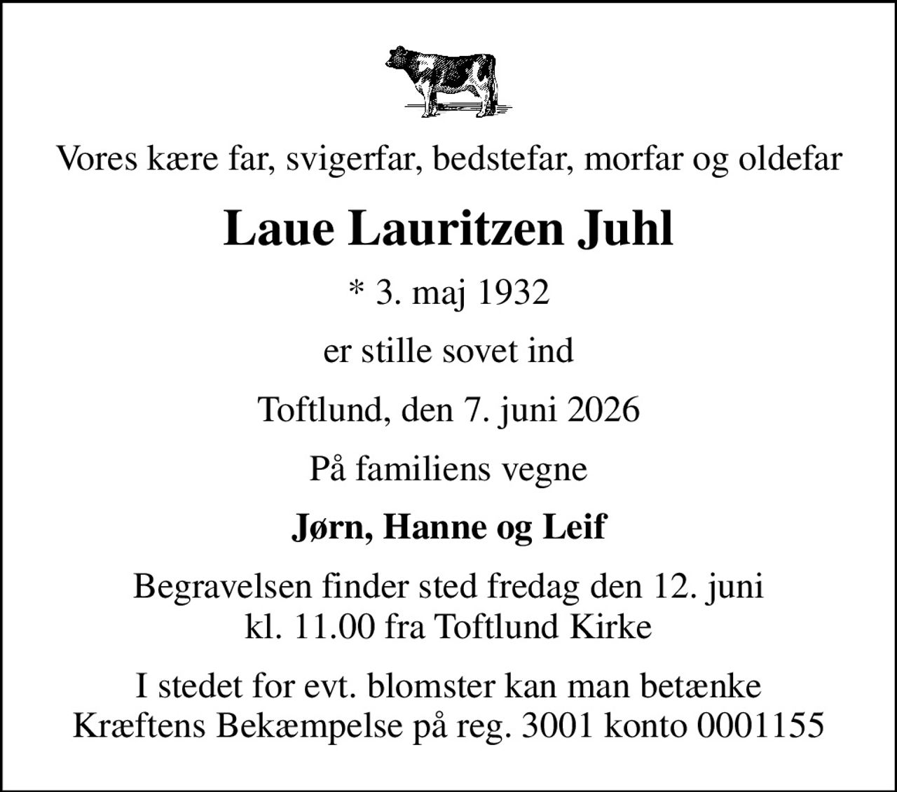 Vores kære far, svigerfar, bedstefar, morfar og oldefar
Laue Lauritzen Juhl
* 3. maj 1932
er stille sovet ind
Toftlund, den 7. juni 2026
På familiens vegne
Jørn, Hanne og Leif
Begravelsen finder sted fredag den 12. juni kl. 11.00 fra Toftlund Kirke
I stedet for evt. blomster kan man betænke Kræftens Bekæmpelse på reg. 3001 konto 0001155