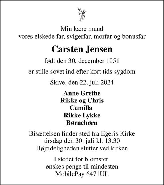 Min kære mand vores elskede far, svigerfar, morfar og bonusfar
Carsten Jensen
født den 30. december 1951
er stille sovet ind efter kort tids sygdom
Skive, den 22. juli 2024
Anne Grethe Rikke og Chris Camilla  Rikke Lykke Børnebørn
Bisættelsen finder sted fra Egeris Kirke  tirsdag den 30. juli kl. 13.30  Højtideligheden slutter ved kirken
I stedet for blomster  ønskes penge til mindesten MobilePay 6471UL