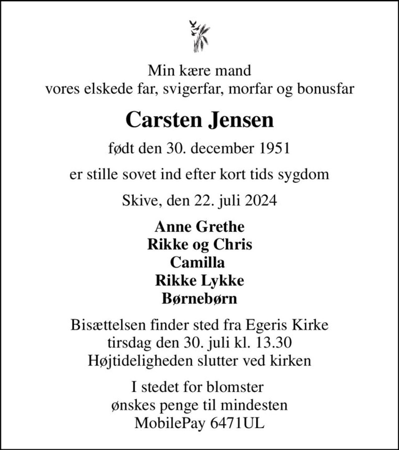 Min kære mand vores elskede far, svigerfar, morfar og bonusfar
Carsten Jensen
født den 30. december 1951
er stille sovet ind efter kort tids sygdom
Skive, den 22. juli 2024
Anne Grethe Rikke og Chris Camilla  Rikke Lykke Børnebørn
Bisættelsen finder sted fra Egeris Kirke  tirsdag den 30. juli kl. 13.30  Højtideligheden slutter ved kirken
I stedet for blomster  ønskes penge til mindesten MobilePay 6471UL