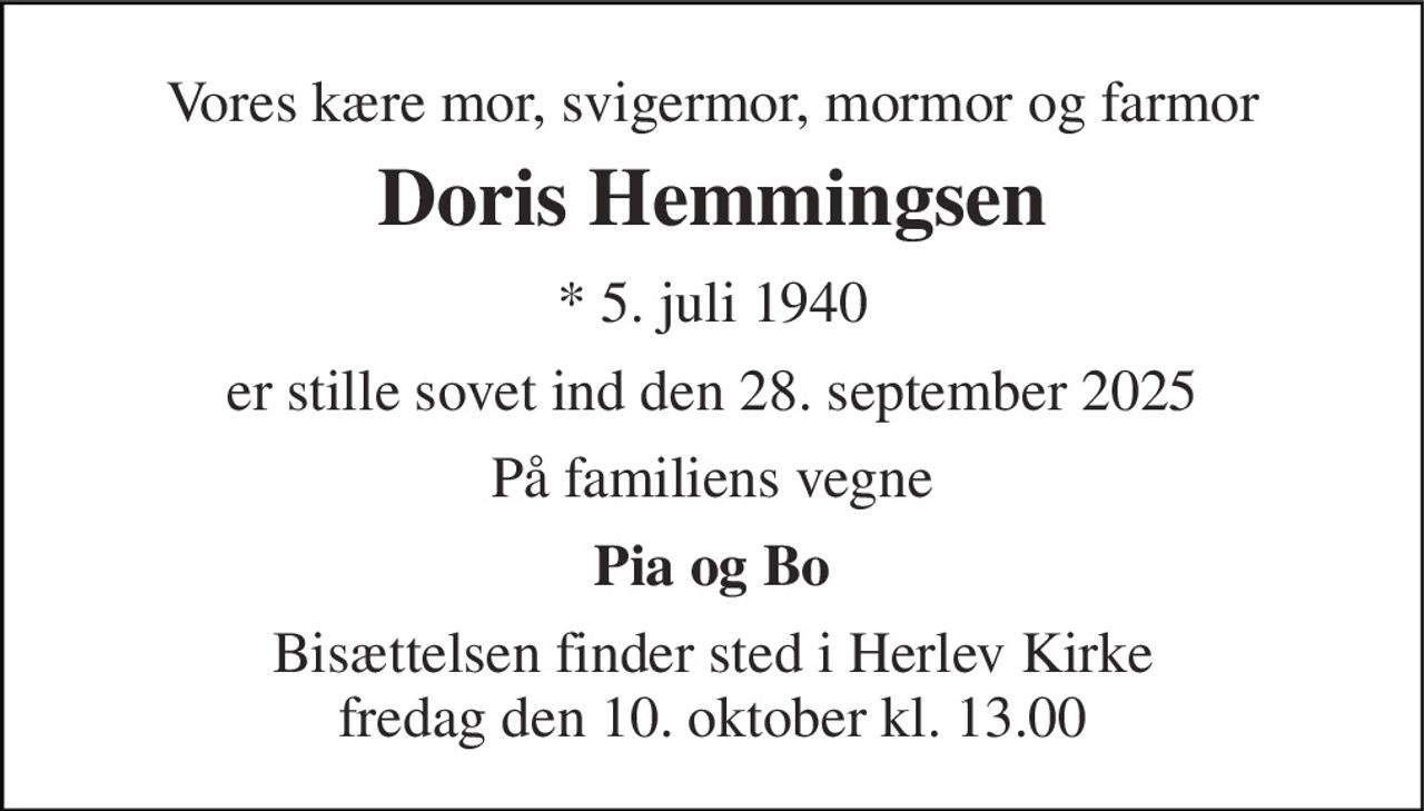 Vores kære mor, svigermor, mormor og farmor 
Doris Hemmingsen 
* 5. juli 1940 
er stille sovet ind den 28. september 2025 
På familiens vegne 
Pia og Bo 
Bisættelsen​ finder sted i Herlev Kirke​ fredag den 10. oktober​ kl. 13.00