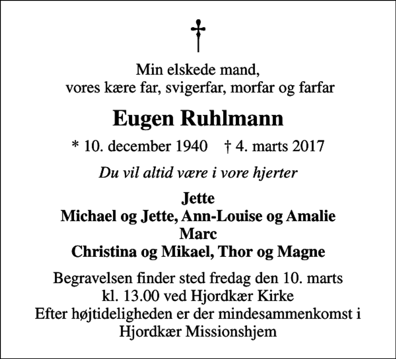 <p>Min elskede mand, vores kære far, svigerfar, morfar og farfar<br />Eugen Ruhlmann<br />* 10. december 1940 ✝ 4. marts 2017<br />Du vil altid være i vore hjerter<br />Jette Michael og Jette, Ann-Louise og Amalie Marc Christina og Mikael, Thor og Magne<br />Begravelsen finder sted fredag den 10. marts kl. 13.00 ved Hjordkær Kirke Efter højtideligheden er der mindesammenkomst i Hjordkær Missionshjem</p>