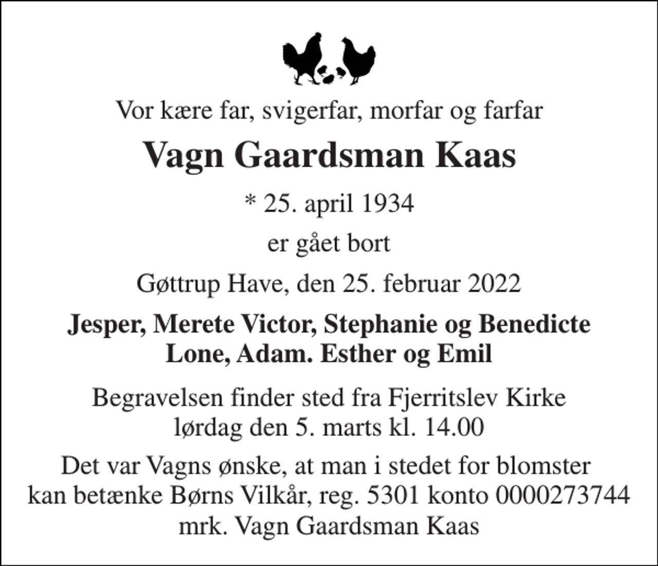 <p>Vor kære far, svigerfar, morfar og farfar<br />Vagn Gaardsman Kaas<br />*​ 25. april 1934<br />er gået bort<br />Gøttrup Have, den 25. februar 2022<br />Jesper, Merete Victor, Stephanie og Benedicte Lone, Adam. Esther og Emil<br />Begravelsen​ finder sted fra Fjerritslev Kirke​ lørdag den 5. marts​ kl. 14.00<br />Det var Vagns ønske, at man i stedet for blomster kan betænke Børns Vilkår, reg. 5301 konto 0000273744 mrk. Vagn Gaardsman Kaas</p>