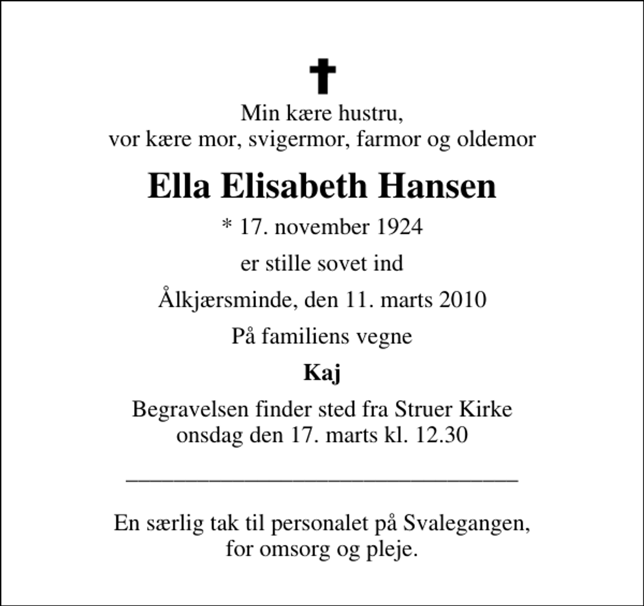 <p>Min kære hustru, vor kære mor, svigermor, farmor og oldemor<br />Ella Elisabeth Hansen<br />* 17. november 1924<br />er stille sovet ind<br />Ålkjærsminde, den 11. marts 2010<br />På familiens vegne<br />Kaj<br />Begravelsen finder sted fra Struer Kirke onsdag den 17. marts kl. 12.30<br />_________________________________ En særlig tak til personalet på Svalegangen, for omsorg og pleje.</p>