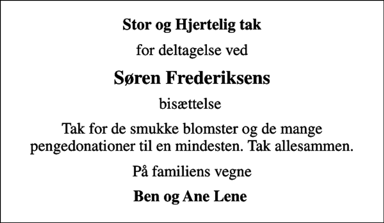 <p>Stor og Hjertelig tak<br />for deltagelse ved<br />Søren Frederiksens<br />bisættelse<br />Tak for de smukke blomster og de mange pengedonationer til en mindesten. Tak allesammen.<br />På familiens vegne<br />Ben og Ane Lene</p>