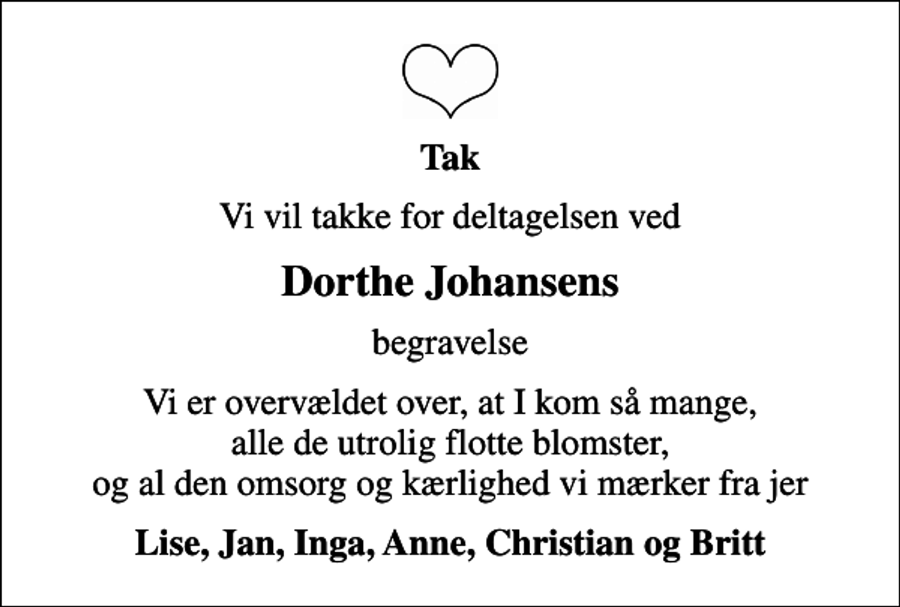 <p>Tak<br />Vi vil takke for deltagelsen ved<br />Dorthe Johansens<br />begravelse<br />Vi er overvældet over, at I kom så mange, alle de utrolig flotte blomster, og al den omsorg og kærlighed vi mærker fra jer<br />Lise, Jan, Inga, Anne, Christian og Britt</p>