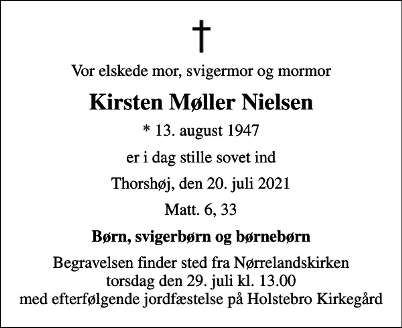 <p>Vor elskede mor, svigermor og mormor<br />Kirsten Møller Nielsen<br />* 13. august 1947<br />er i dag stille sovet ind<br />Thorshøj, den 20. juli 2021<br />Matt. 6, 33<br />Børn, svigerbørn og børnebørn<br />Begravelsen finder sted fra Nørrelandskirken torsdag den 29. juli kl. 13.00 med efterfølgende jordfæstelse på Holstebro Kirkegård</p>