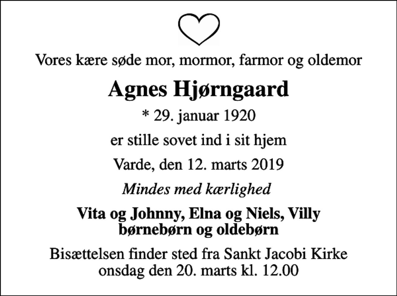 <p>Vores kære søde mor, mormor, farmor og oldemor<br />Agnes Hjørngaard<br />* 29. januar 1920<br />er stille sovet ind i sit hjem<br />Varde, den 12. marts 2019<br />Mindes med kærlighed<br />Vita og Johnny, Elna og Niels, Villy børnebørn og oldebørn<br />Bisættelsen finder sted fra Sankt Jacobi Kirke onsdag den 20. marts kl. 12.00</p>