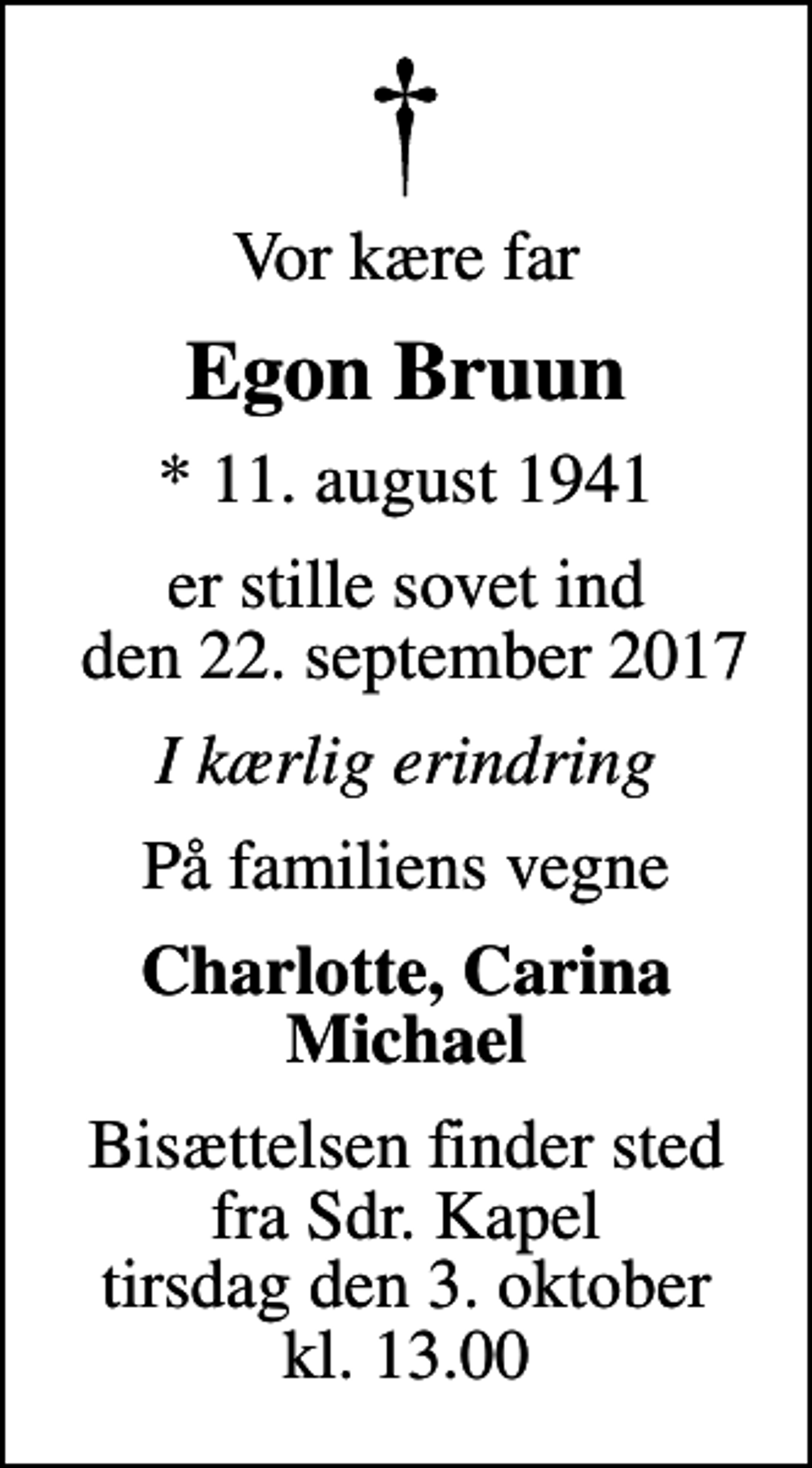 <p>Vor kære far<br />Egon Bruun<br />* 11. august 1941<br />er stille sovet ind den 22. september 2017<br />I kærlig erindring<br />På familiens vegne<br />Charlotte, Carina Michael<br />Bisættelsen finder sted fra Sdr. Kapel tirsdag den 3. oktober kl. 13.00</p>