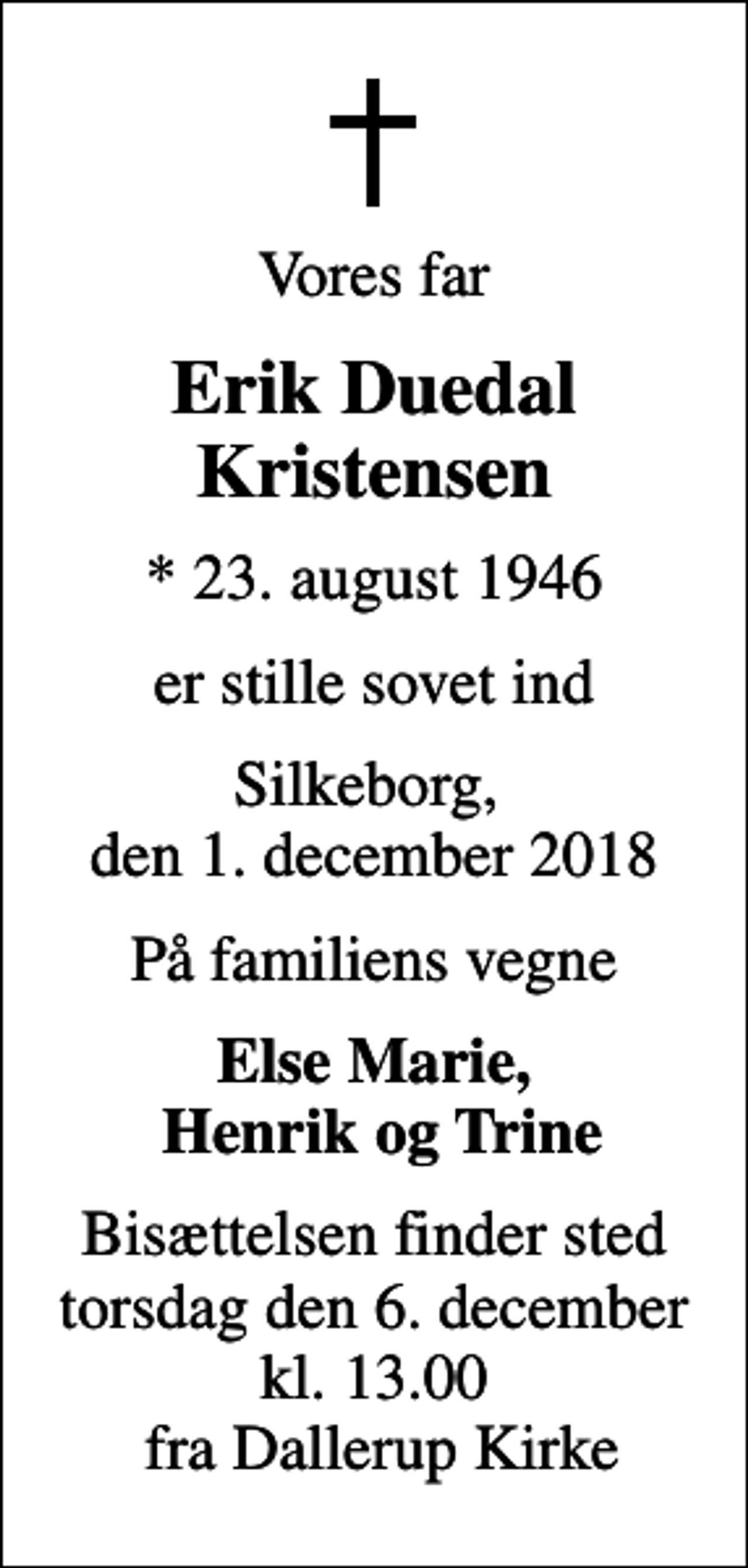 <p>Vores far<br />Erik Duedal Kristensen<br />* 23. august 1946<br />er stille sovet ind<br />Silkeborg, den 1. december 2018<br />På familiens vegne<br />Else Marie, Henrik og Trine<br />Bisættelsen finder sted torsdag den 6. december kl. 13.00 fra Dallerup Kirke</p>