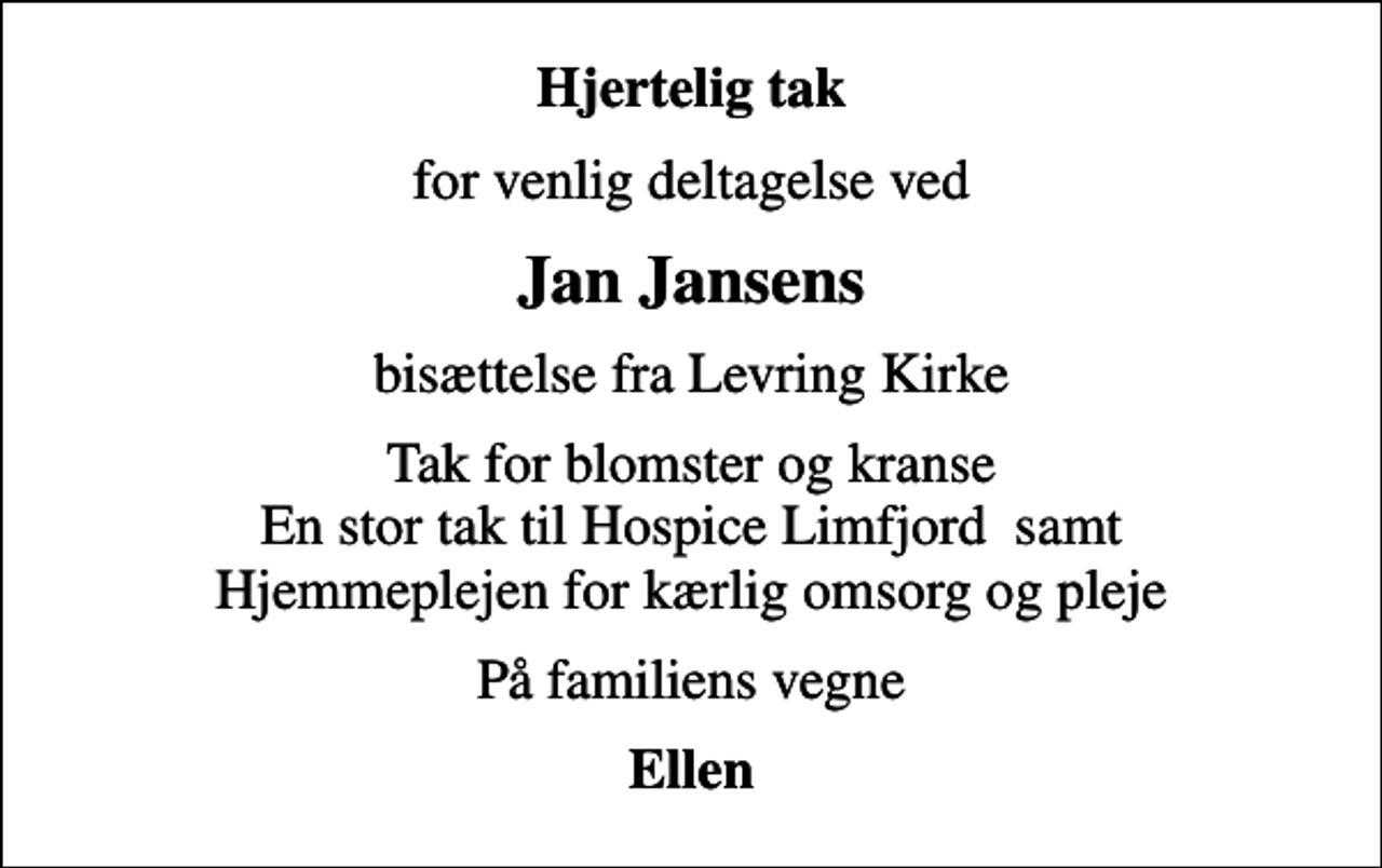 <p>Hjertelig tak<br />for venlig deltagelse ved<br />Jan Jansens<br />bisættelse fra Levring Kirke<br />Tak for blomster og kranse En stor tak til Hospice Limfjord samt Hjemmeplejen for kærlig omsorg og pleje<br />På familiens vegne<br />Ellen</p>