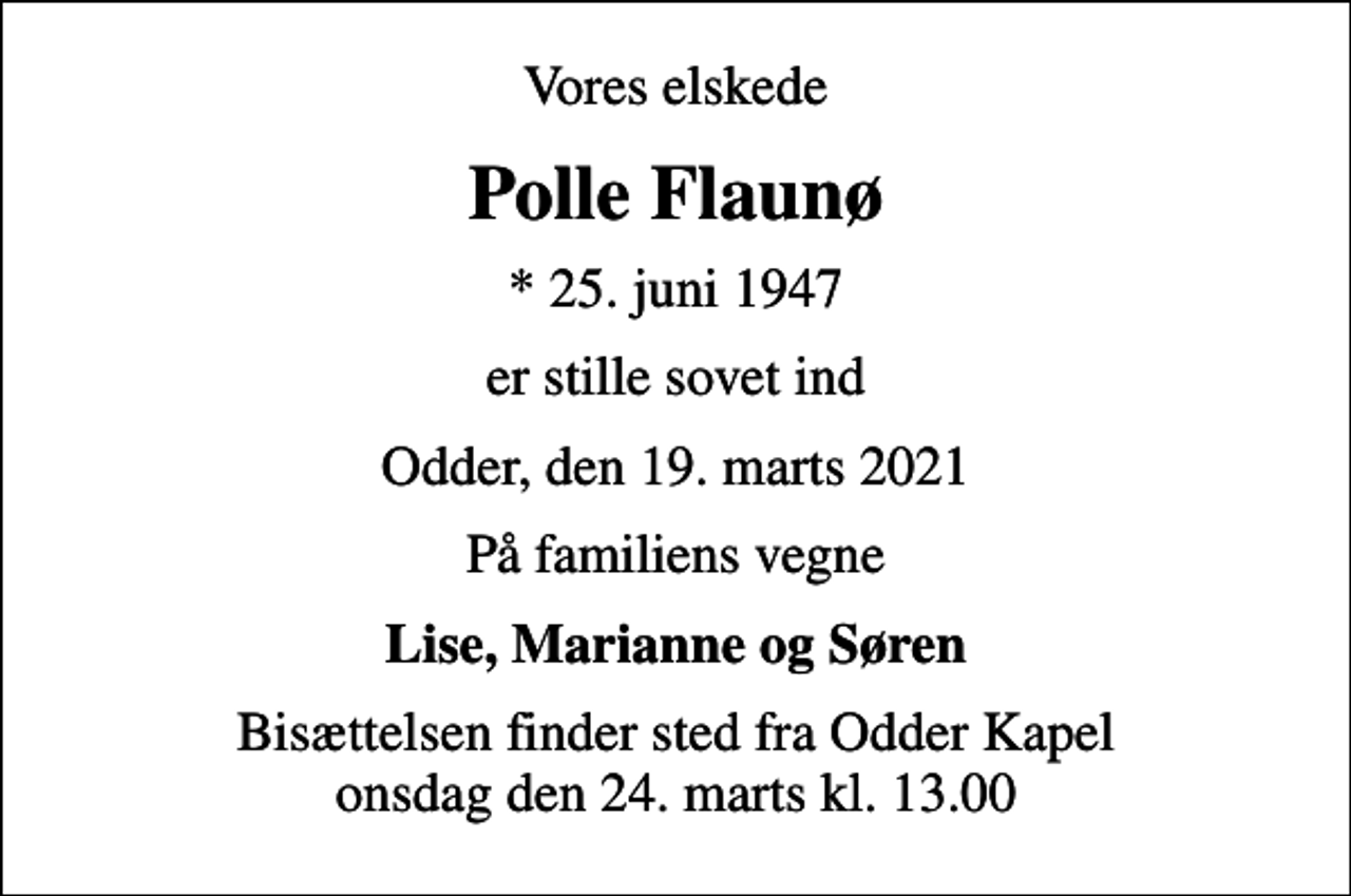 <p>Vores elskede<br />Polle Flaunø<br />* 25. juni 1947<br />er stille sovet ind<br />Odder, den 19. marts 2021<br />På familiens vegne<br />Lise, Marianne og Søren<br />Bisættelsen finder sted fra Odder Kapel onsdag den 24. marts kl. 13.00</p>