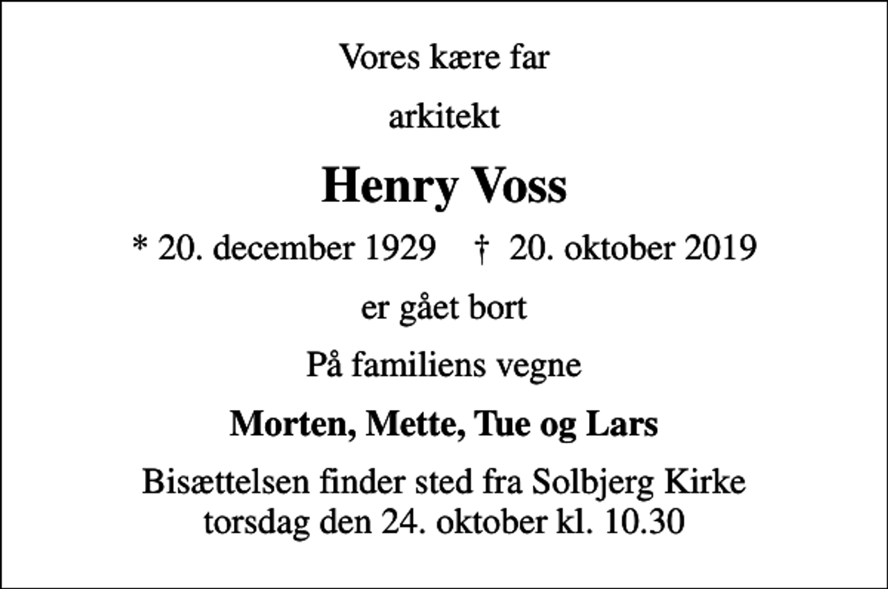 <p>Vores kære far<br />arkitekt<br />Henry Voss<br />* 20. december 1929 ✝ 20. oktober 2019<br />er gået bort<br />På familiens vegne<br />Morten, Mette, Tue og Lars<br />Bisættelsen finder sted fra Solbjerg Kirke torsdag den 24. oktober kl. 10.30</p>