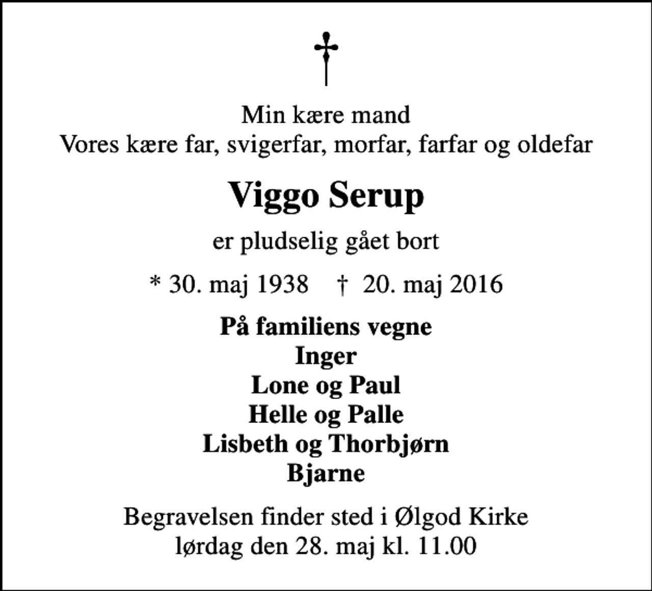 <p>Min kære mand Vores kære far, svigerfar, morfar, farfar og oldefar<br />Viggo Serup<br />er pludselig gået bort<br />* 30. maj 1938 ✝ 20. maj 2016<br />På familiens vegne Inger Lone og Paul Helle og Palle Lisbeth og Thorbjørn Bjarne<br />Begravelsen finder sted i Ølgod Kirke lørdag den 28. maj kl. 11.00</p>