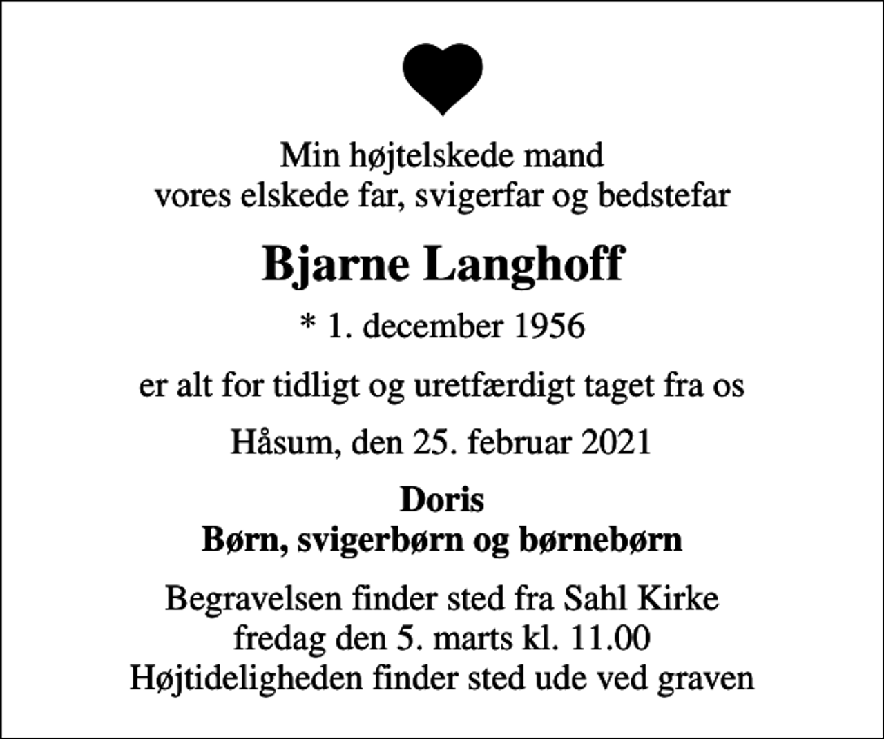 <p>Min højtelskede mand vores elskede far, svigerfar og bedstefar<br />Bjarne Langhoff<br />* 1. december 1956<br />er alt for tidligt og uretfærdigt taget fra os<br />Håsum, den 25. februar 2021<br />Doris Børn, svigerbørn og børnebørn<br />Begravelsen finder sted fra Sahl Kirke fredag den 5. marts kl. 11.00 Højtideligheden finder sted ude ved graven</p>