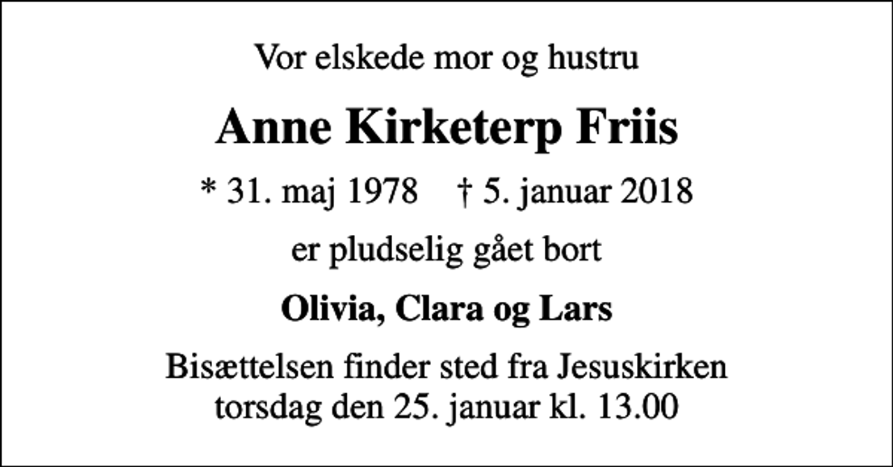 <p>Vor elskede mor og hustru<br />Anne Kirketerp Friis<br />* 31. maj 1978 ✝ 5. januar 2018<br />er pludselig gået bort<br />Olivia, Clara og Lars<br />Bisættelsen finder sted fra Jesuskirken torsdag den 25. januar kl. 13.00</p>