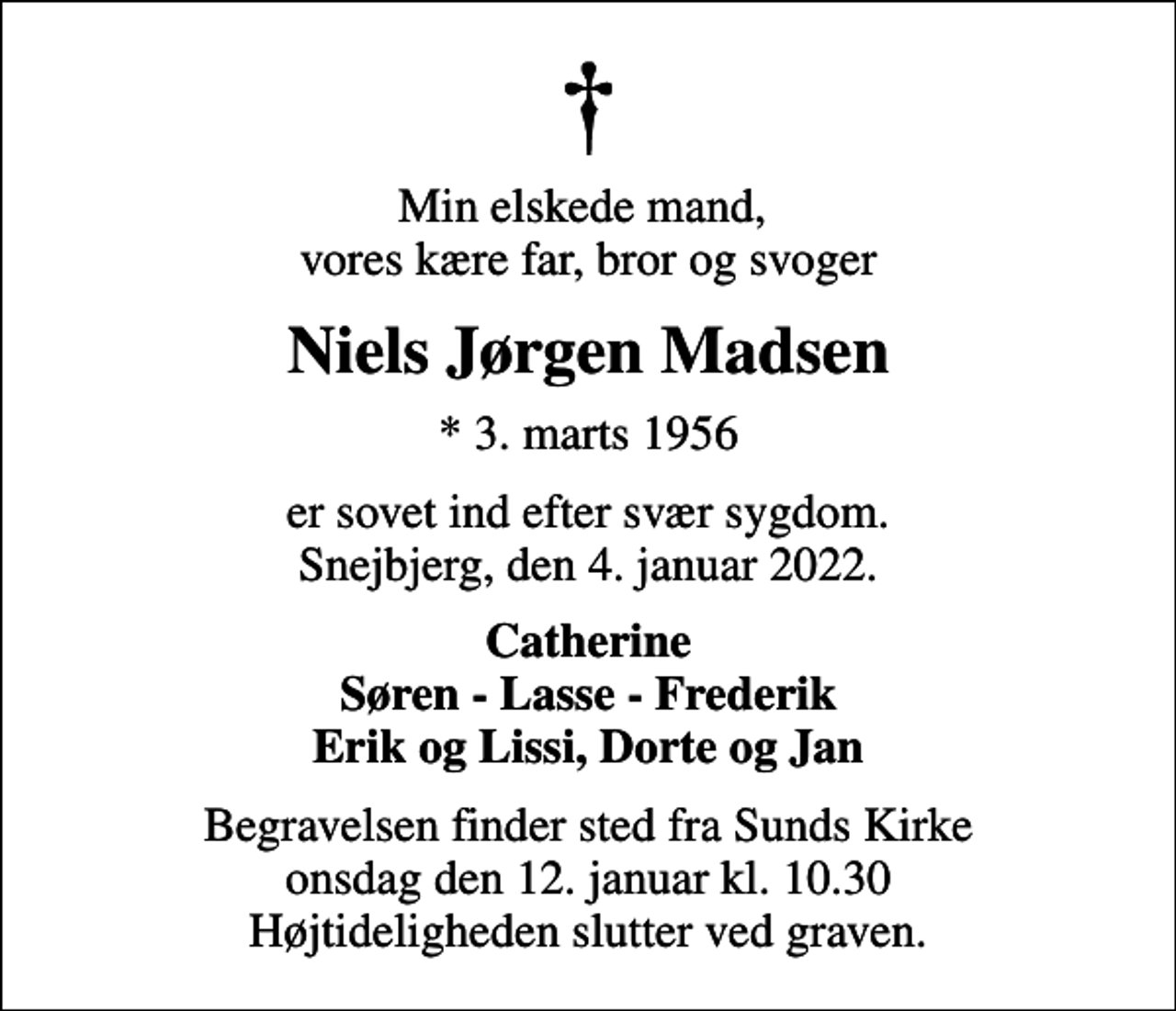 <p>Min elskede mand, vores kære far, bror og svoger<br />Niels Jørgen Madsen<br />* 3. marts 1956<br />er sovet ind efter svær sygdom. Snejbjerg, den 4. januar 2022.<br />Catherine Søren - Lasse - Frederik Erik og Lissi, Dorte og Jan<br />Begravelsen finder sted fra Sunds Kirke onsdag den 12. januar kl. 10.30 Højtideligheden slutter ved graven.</p>