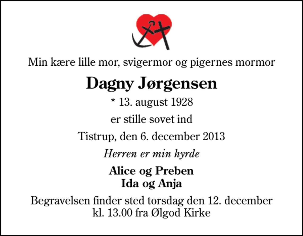 <p>Min kære lille mor, svigermor og pigernes mormor<br />Dagny Jørgensen<br />* 13. august 1928<br />er stille sovet ind<br />Tistrup, den 6. december 2013<br />Herren er min hyrde<br />Alice og Preben Ida og Anja<br />Begravelsen finder sted torsdag den 12. december kl. 13.00 fra Ølgod Kirke</p>