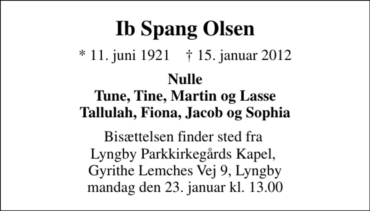<p>Ib Spang Olsen<br />* 11. juni 1921 ✝ 15. januar 2012<br />Nulle Tune, Tine, Martin og Lasse Tallulah, Fiona, Jacob og Sophia<br />Bisættelsen finder sted fra Lyngby Parkkirkegårds Kapel, Gyrithe Lemches Vej 9, Lyngby mandag den 23. januar kl. 13.00</p>