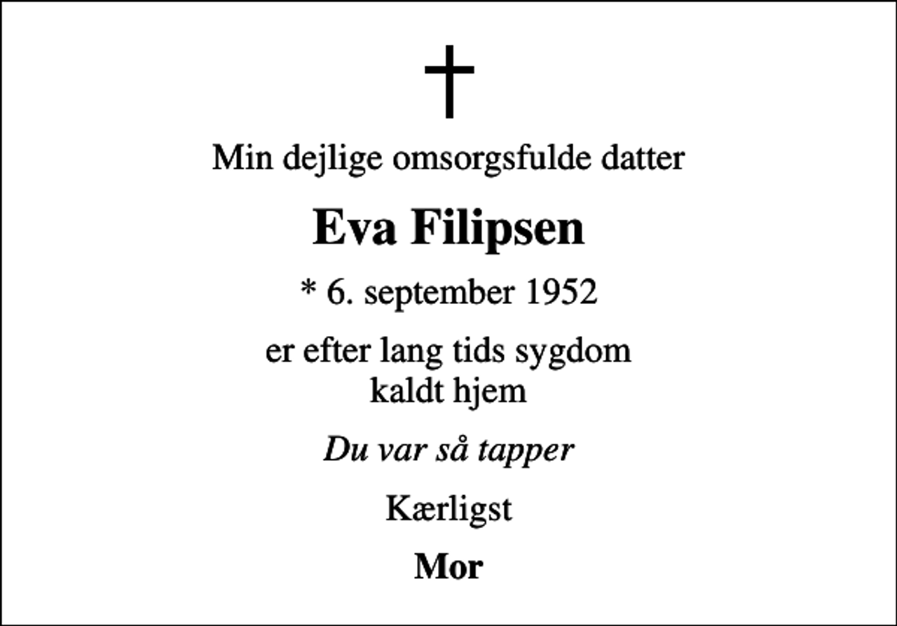 <p>Min dejlige omsorgsfulde datter<br />Eva Filipsen<br />* 6. september 1952<br />er efter lang tids sygdom kaldt hjem<br />Du var så tapper<br />Kærligst<br />Mor</p>
