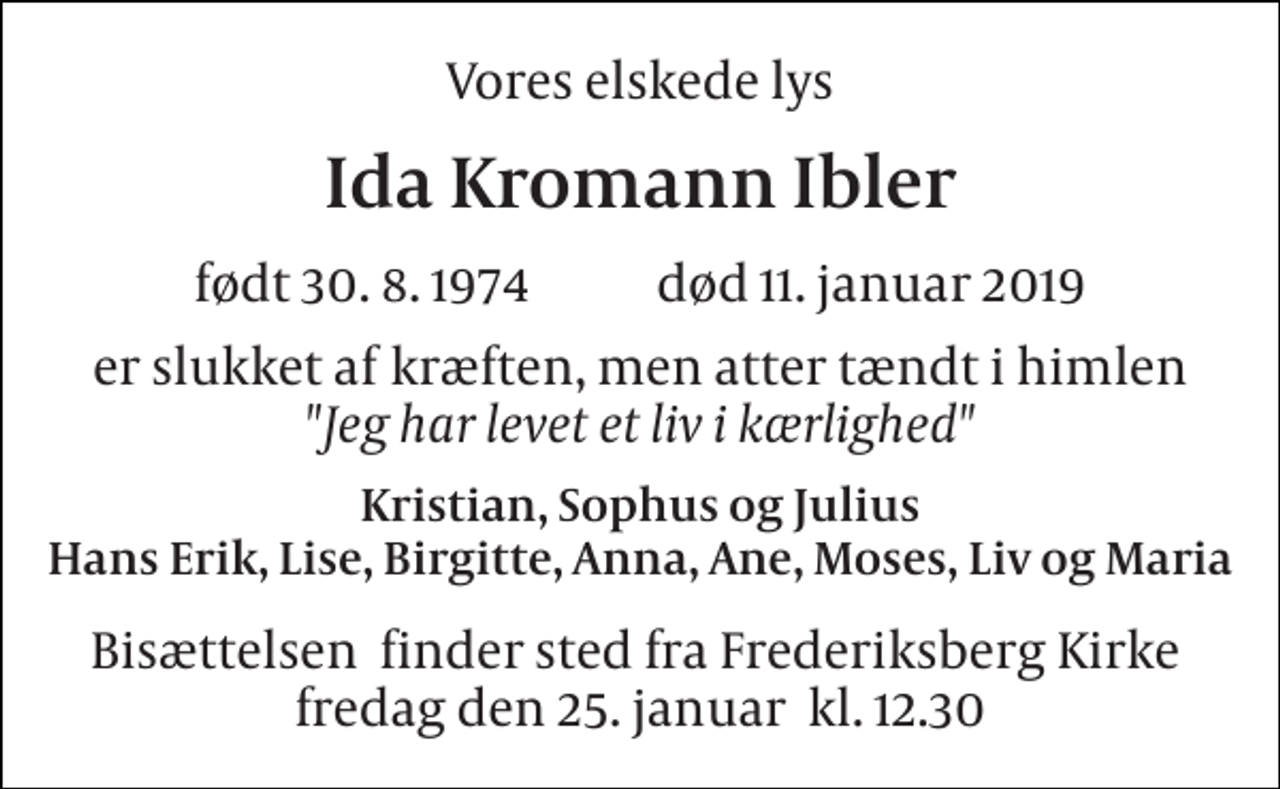 <p>Vores elskede lys<br />Ida Kromann Ibler<br />født 30. 8. 1974 død 11. januar 2019<br />er slukket af kræften, men atter tændt i himlen "Jeg har levet et liv i kærlighed"<br />Kristian, Sophus og Julius Hans Erik, Lise, Birgitte, Anna, Ane, Moses, Liv og Maria<br />Bisættelsen​ finder sted fra Frederiksberg Kirke​ fredag den 25. januar​ kl. 12.30</p>