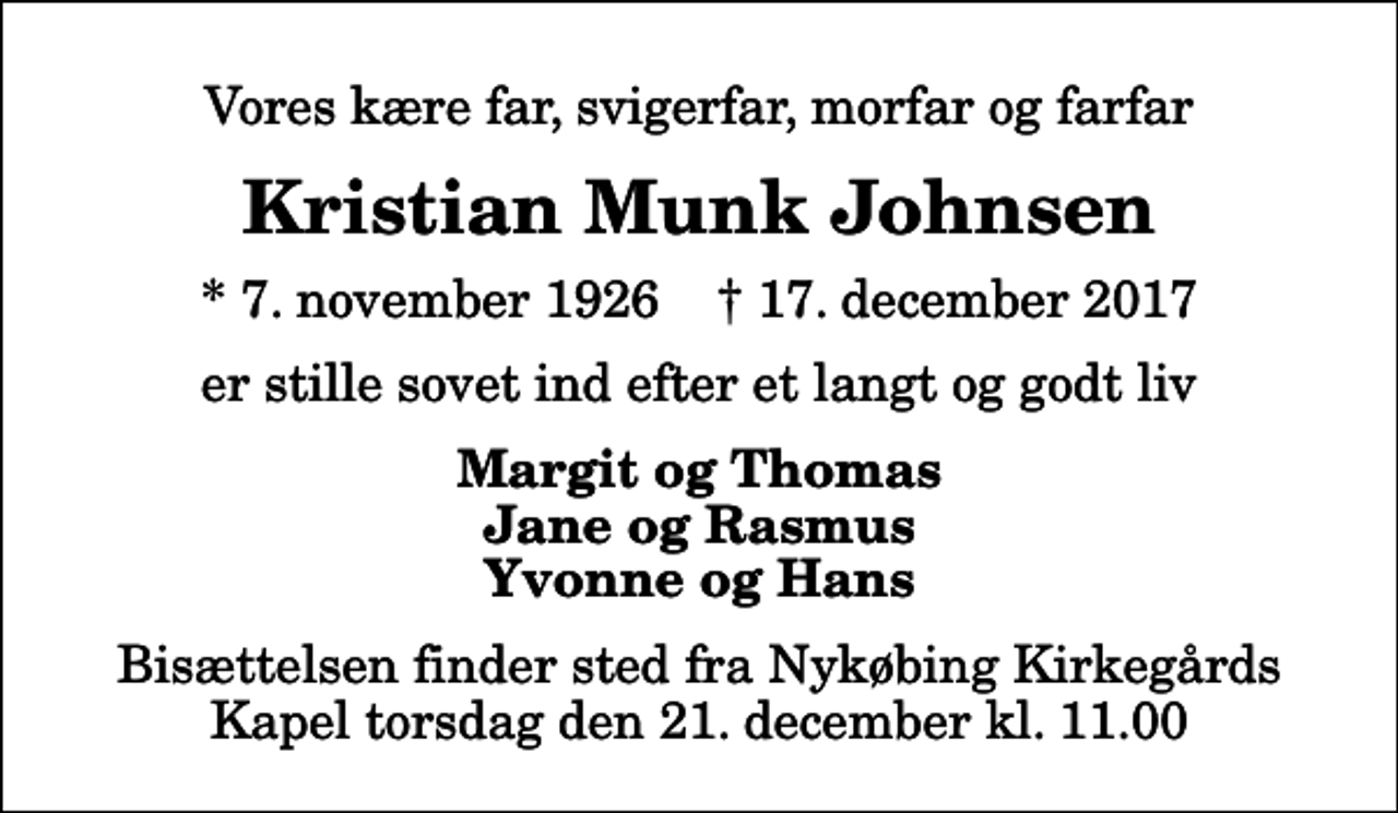 <p>Vores kære far, svigerfar, morfar og farfar<br />Kristian Munk Johnsen<br />* 7. november 1926 ✝ 17. december 2017<br />er stille sovet ind efter et langt og godt liv<br />Margit og Thomas Jane og Rasmus Yvonne og Hans<br />Bisættelsen finder sted fra Nykøbing Kirkegårds Kapel torsdag den 21. december kl. 11.00</p>