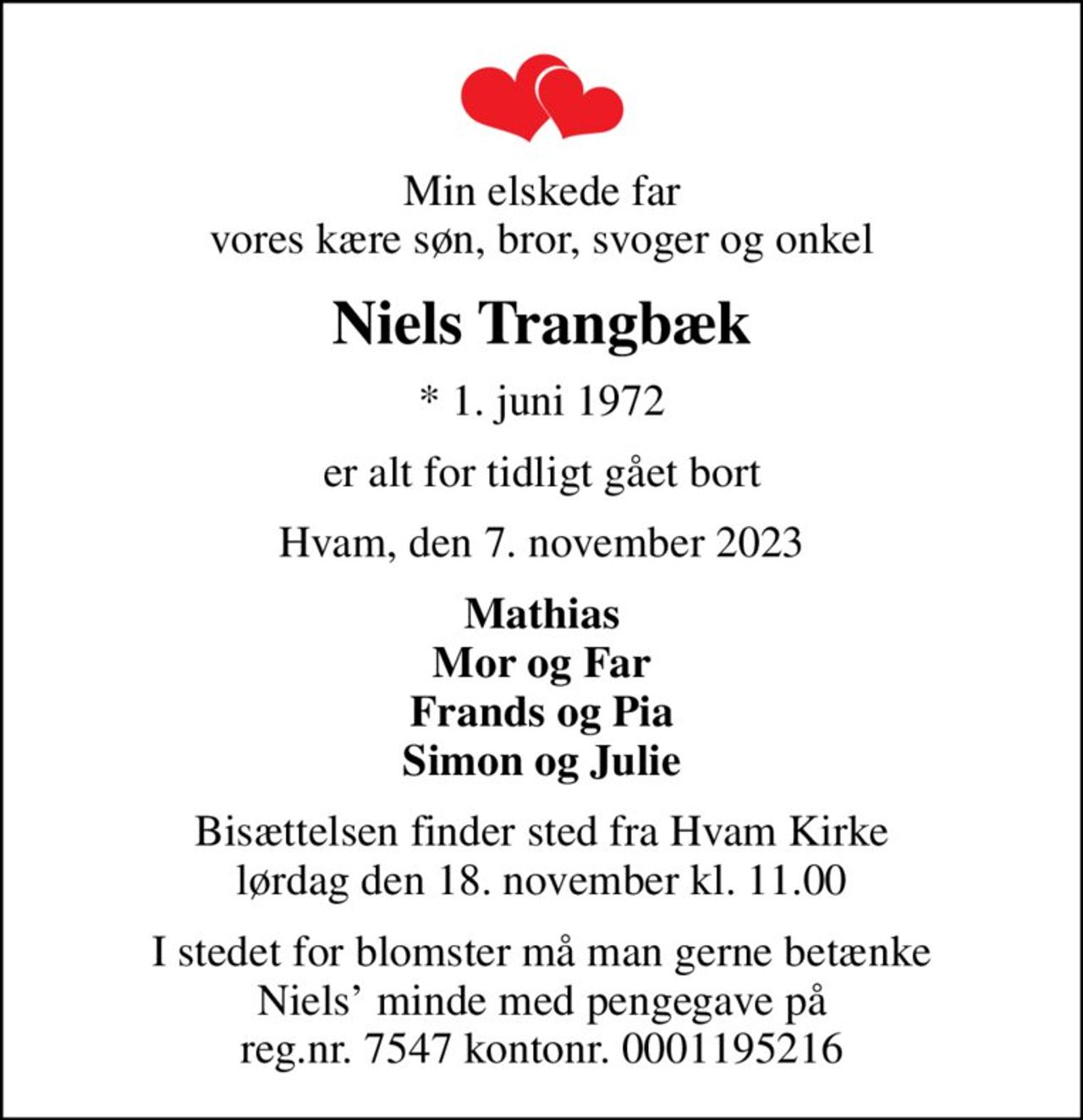 Min elskede far vores kære søn, bror, svoger og onkel
Niels Trangbæk
* 1. juni 1972
er alt for tidligt gået bort
Hvam, den 7. november 2023
Mathias Mor og Far Frands og Pia Simon og Julie
Bisættelsen finder sted fra Hvam Kirke  lørdag den 18. november kl. 11.00 
I stedet for blomster må man gerne betænke Niels minde med pengegave på reg.nr. 7547 kontonr. 0001195216