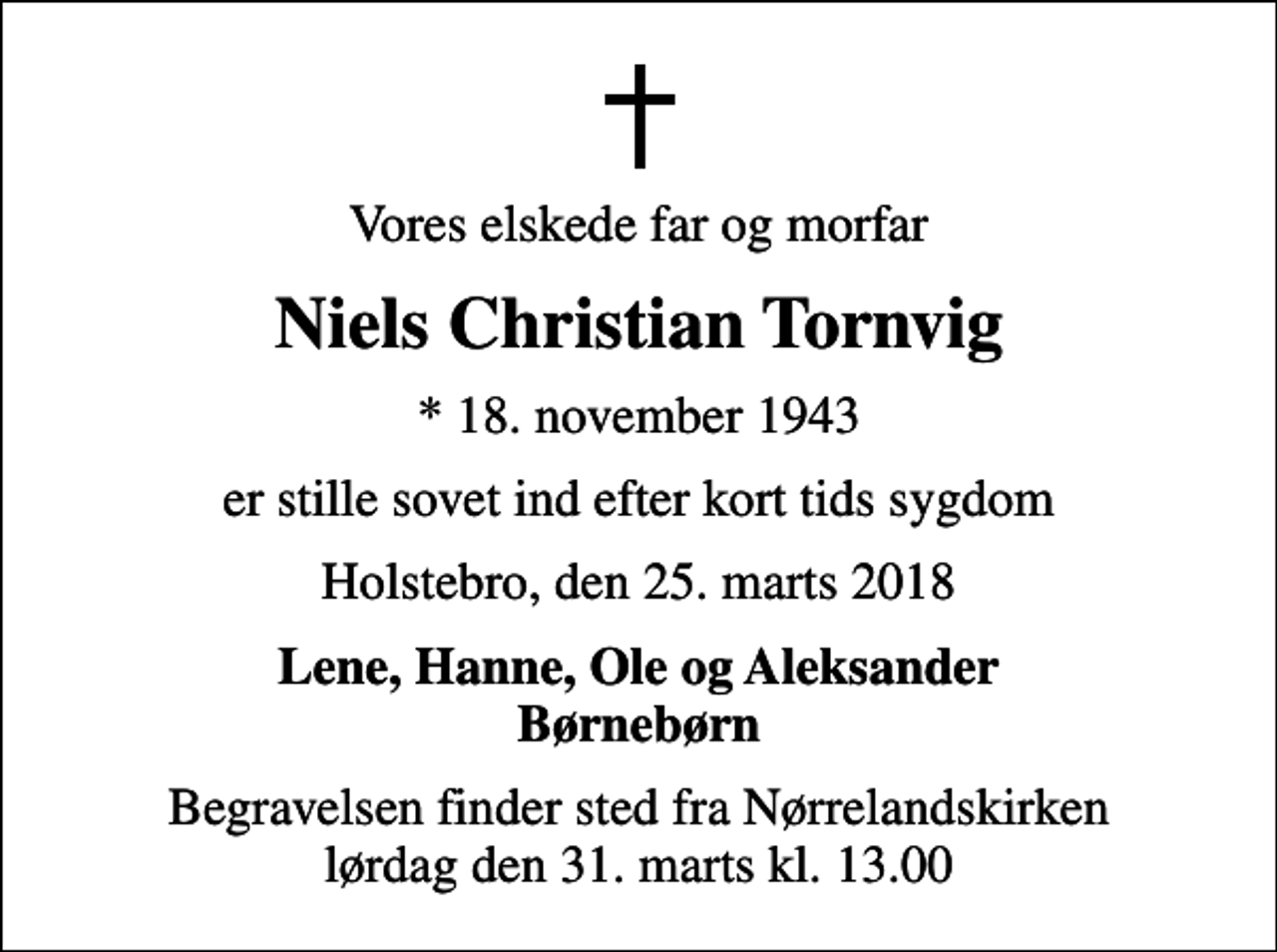 <p>Vores elskede far og morfar<br />Niels Christian Tornvig<br />* 18. november 1943<br />er stille sovet ind efter kort tids sygdom<br />Holstebro, den 25. marts 2018<br />Lene, Hanne, Ole og Aleksander Børnebørn<br />Begravelsen finder sted fra Nørrelandskirken lørdag den 31. marts kl. 13.00</p>