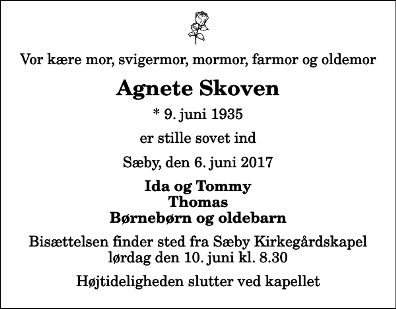 <p>Vor kære mor, svigermor, mormor, farmor og oldemor<br />Agnete Skoven<br />* 9. juni 1935<br />er stille sovet ind<br />Sæby, den 6. juni 2017<br />Ida og Tommy Thomas Børnebørn og oldebarn<br />Bisættelsen finder sted fra Sæby Kirkegårdskapel lørdag den 10. juni kl. 8.30 Højtideligheden slutter ved kapellet</p>