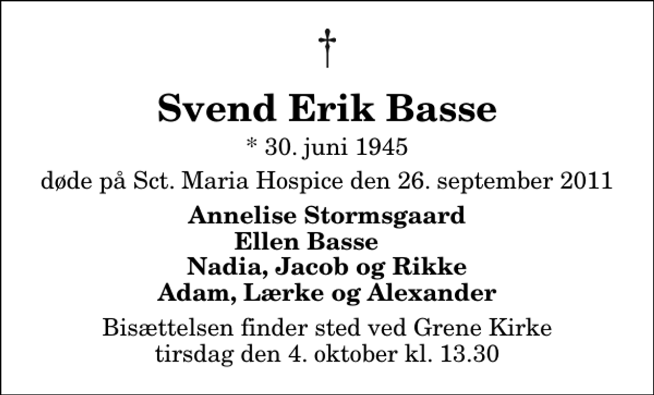 <p>Svend Erik Basse<br />* 30. juni 1945<br />døde på Sct. Maria Hospice den 26. september 2011<br />Annelise Stormsgaard Ellen Basse Nadia, Jacob og Rikke Adam, Lærke og Alexander<br />Bisættelsen finder sted ved Grene Kirke tirsdag den 4. oktober kl. 13.30</p>