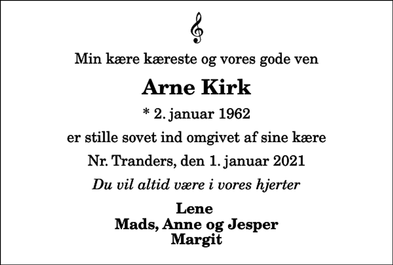 <p>Min kære kæreste og vores gode ven<br />Arne Kirk<br />* 2. januar 1962<br />er stille sovet ind omgivet af sine kære<br />Nr. Tranders, den 1. januar 2021<br />Du vil altid være i vores hjerter<br />Lene Mads, Anne og Jesper Margit</p>