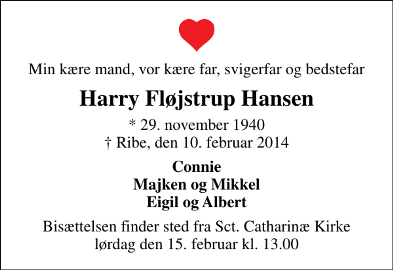 <p>Min kære mand, vor kære far, svigerfar og bedstefar<br />Harry Fløjstrup Hansen<br />* 29. november 1940<br />✝ Ribe, den 10. februar 2014<br />Connie Majken og Mikkel Eigil og Albert<br />Bisættelsen finder sted fra Sankt Catharinæ Kirke lørdag den 15. februar kl. 13.00</p>