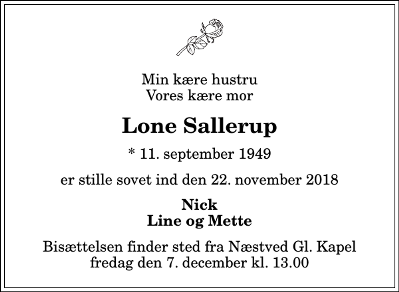 <p>Min kære hustru Vores kære mor<br />Lone Sallerup<br />* 11. september 1949<br />er stille sovet ind den 22. november 2018<br />Nick Line og Mette<br />Bisættelsen finder sted fra Næstved Gl. Kapel fredag den 7. december kl. 13.00</p>