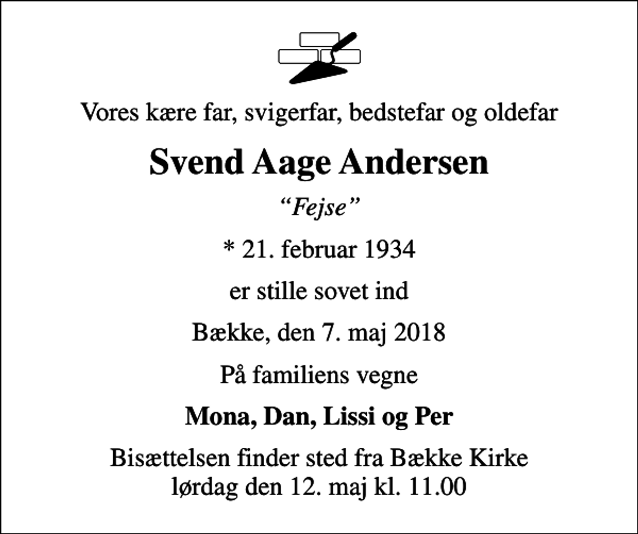 <p>Vores kære far, svigerfar, bedstefar og oldefar<br />Svend Aage Andersen<br />Fejse<br />* 21. februar 1934<br />er stille sovet ind<br />Bække, den 7. maj 2018<br />På familiens vegne<br />Mona, Dan, Lissi og Per<br />Bisættelsen finder sted fra Bække Kirke lørdag den 12. maj kl. 11.00</p>