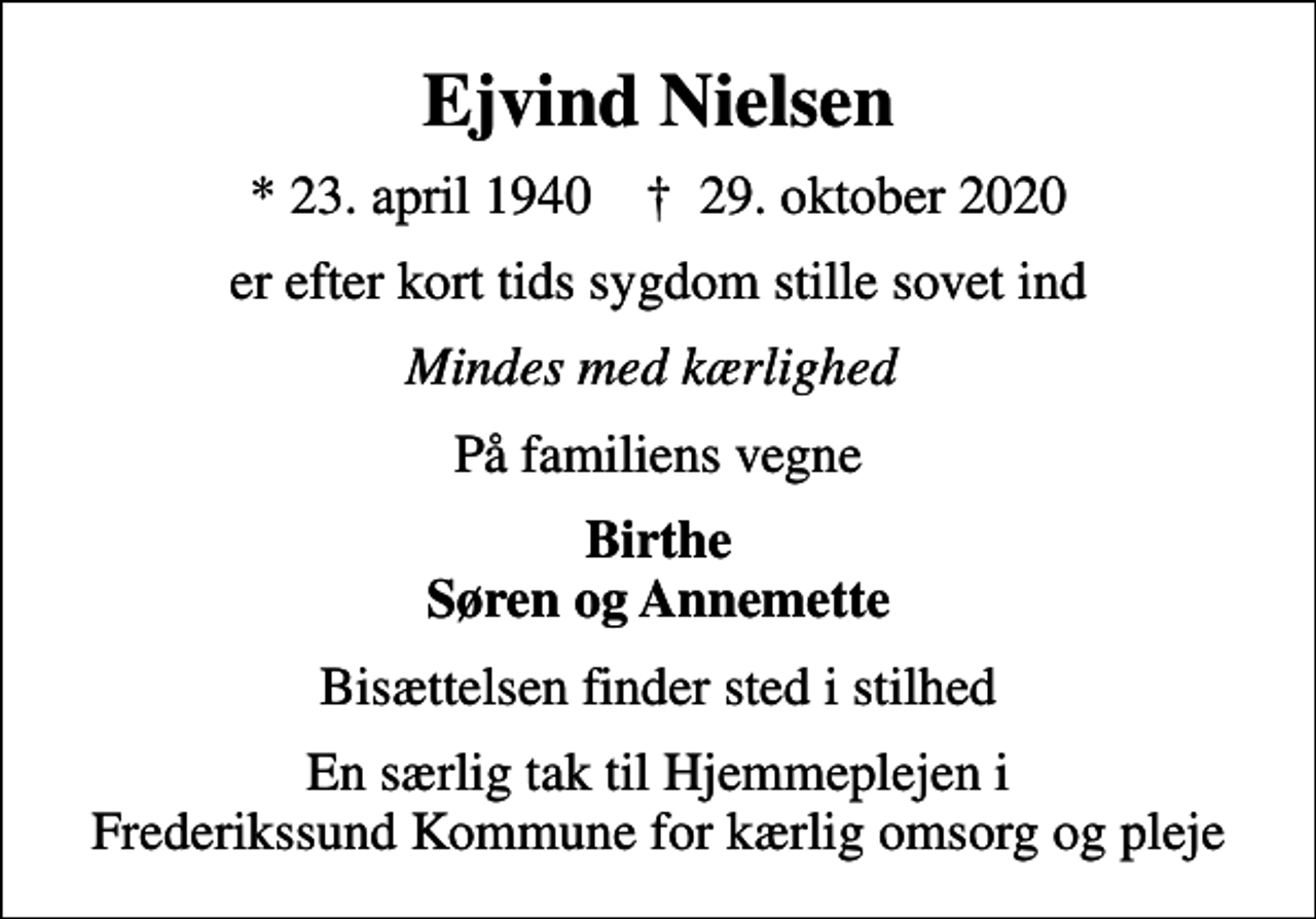 <p>Ejvind Nielsen<br />* 23. april 1940 ✝ 29. oktober 2020<br />er efter kort tids sygdom stille sovet ind<br />Mindes med kærlighed<br />På familiens vegne<br />Birthe Søren og Annemette<br />Bisættelsen finder sted i stilhed<br />En særlig tak til Hjemmeplejen i Frederikssund Kommune for kærlig omsorg og pleje</p>