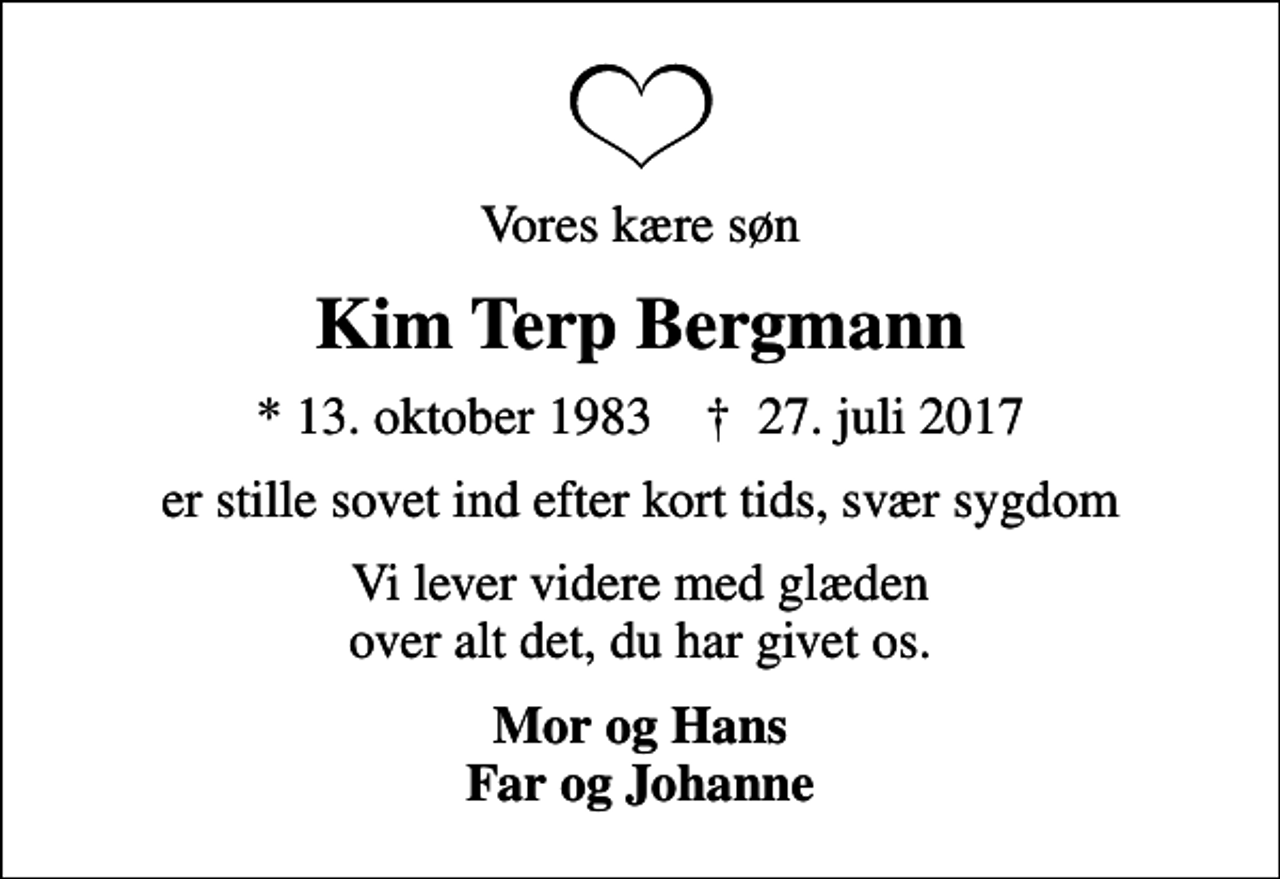 <p>Vores kære søn<br />Kim Terp Bergmann<br />* 13. oktober 1983 ✝ 27. juli 2017<br />er stille sovet ind efter kort tids, svær sygdom<br />Vi lever videre med glæden over alt det, du har givet os.<br />Mor og Hans Far og Johanne</p>