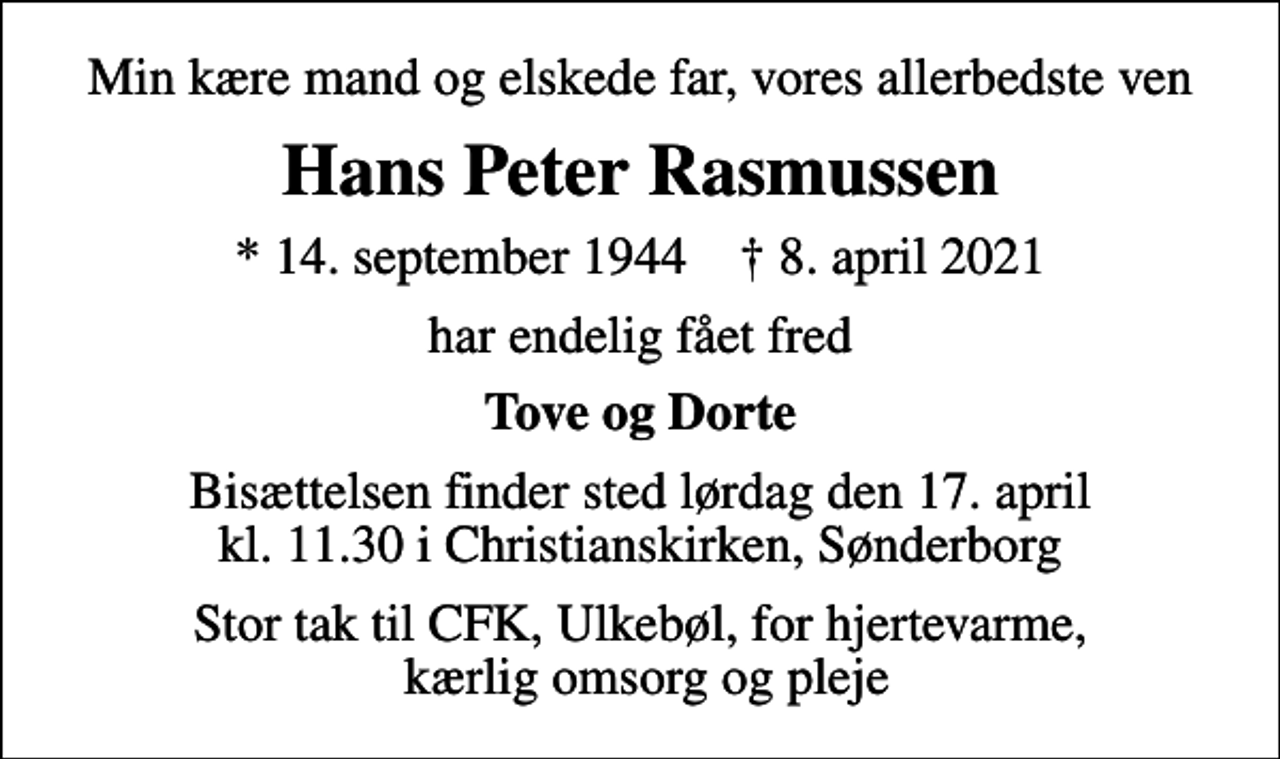 <p>Min kære mand og elskede far, vores allerbedste ven<br />Hans Peter Rasmussen<br />* 14. september 1944 ✝ 8. april 2021<br />har endelig fået fred<br />Tove og Dorte<br />Bisættelsen finder sted lørdag den 17. april kl. 11.30 i Christianskirken, Sønderborg<br />Stor tak til CFK, Ulkebøl, for hjertevarme, kærlig omsorg og pleje</p>