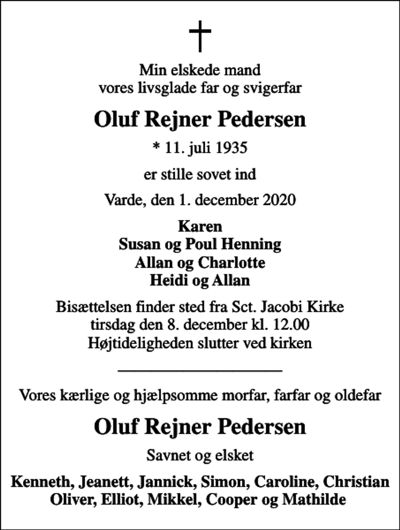 <p>Min elskede mand vores livsglade far og svigerfar<br />Oluf Rejner Pedersen<br />* 11. juli 1935<br />er stille sovet ind<br />Varde, den 1. december 2020<br />Karen Susan og Poul Henning Allan og Charlotte Heidi og Allan<br />Bisættelsen finder sted fra Sct. Jacobi Kirke tirsdag den 8. december kl. 12.00 Højtideligheden slutter ved kirken<br />Vores kærlige og hjælpsomme morfar, farfar og oldefar<br />Oluf Rejner Pedersen<br />Savnet og elsket<br />Kenneth, Jeanett, Jannick, Simon, Caroline, Christian Oliver, Elliot, Mikkel, Cooper og Mathilde</p>