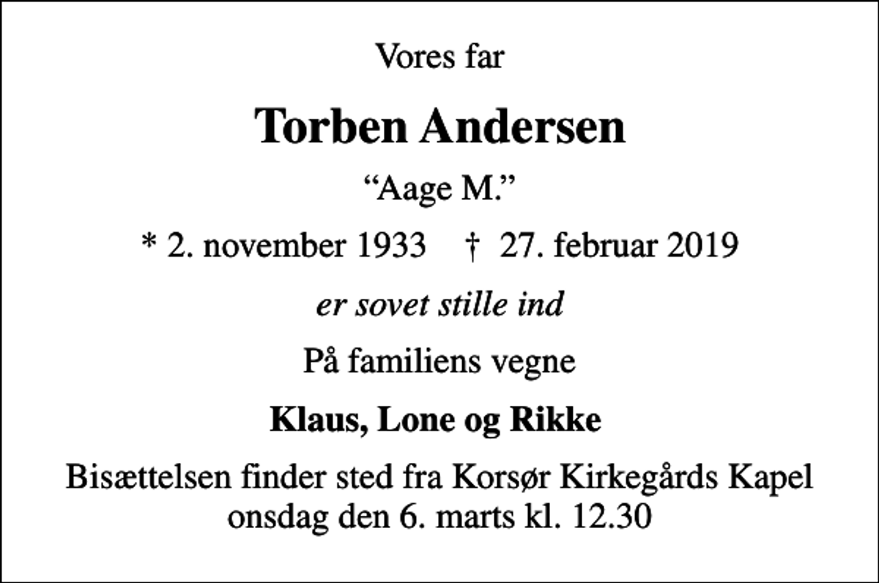 <p>Vores far<br />Torben Andersen<br />Aage M.<br />* 2. november 1933 ✝ 27. februar 2019<br />er sovet stille ind<br />På familiens vegne<br />Klaus, Lone og Rikke<br />Bisættelsen finder sted fra Korsør Kirkegårds Kapel onsdag den 6. marts kl. 12.30</p>
