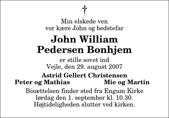 <p>Min elskede ven vor kære John og bedstefar<br />John William Pedersen Bonhjem<br />er stille sovet ind Vejle, den 29. august 2007<br />Astrid Gellert Christensen<br />Peter og Mathias<br />Mie og Martin<br />Bisættelsen finder sted fra Engum Kirke lørdag den 1. september kl. 10.30 Højtideligheden slutter ved kirken.</p>