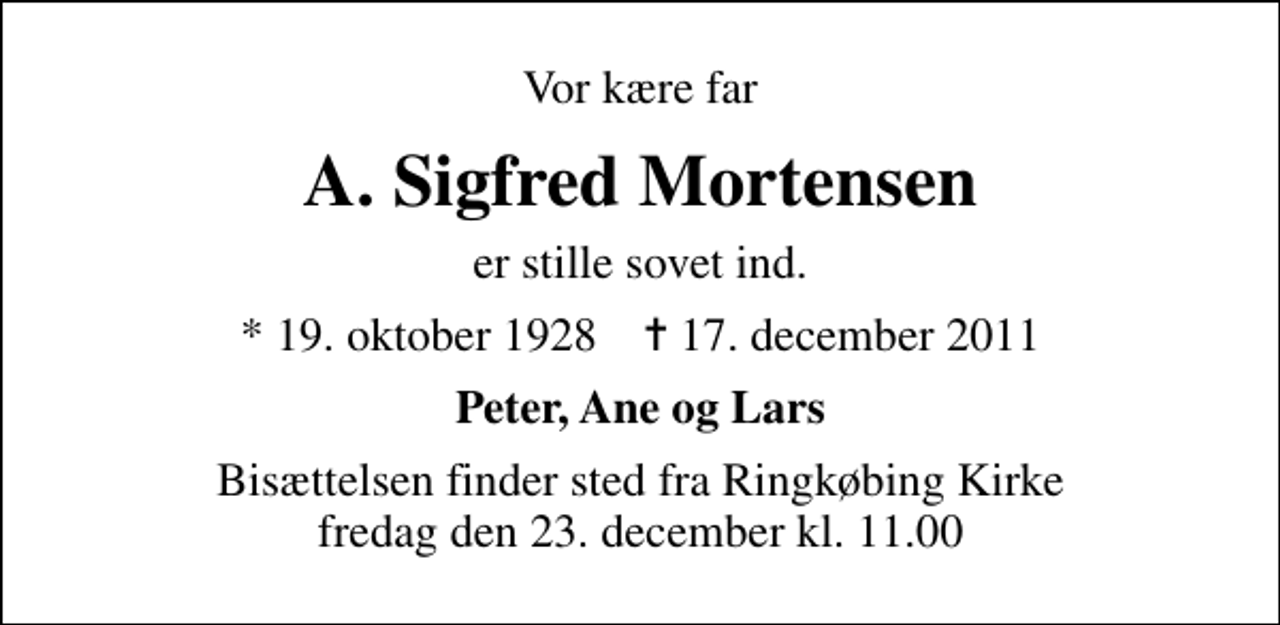 <p>Vor kære far<br />A. Sigfred Mortensen<br />er stille sovet ind.<br />* 19. oktober 1928 ✝ 17. december 2011<br />Peter, Ane og Lars<br />Bisættelsen finder sted fra Ringkøbing Kirke fredag den 23. december kl. 11.00</p>
