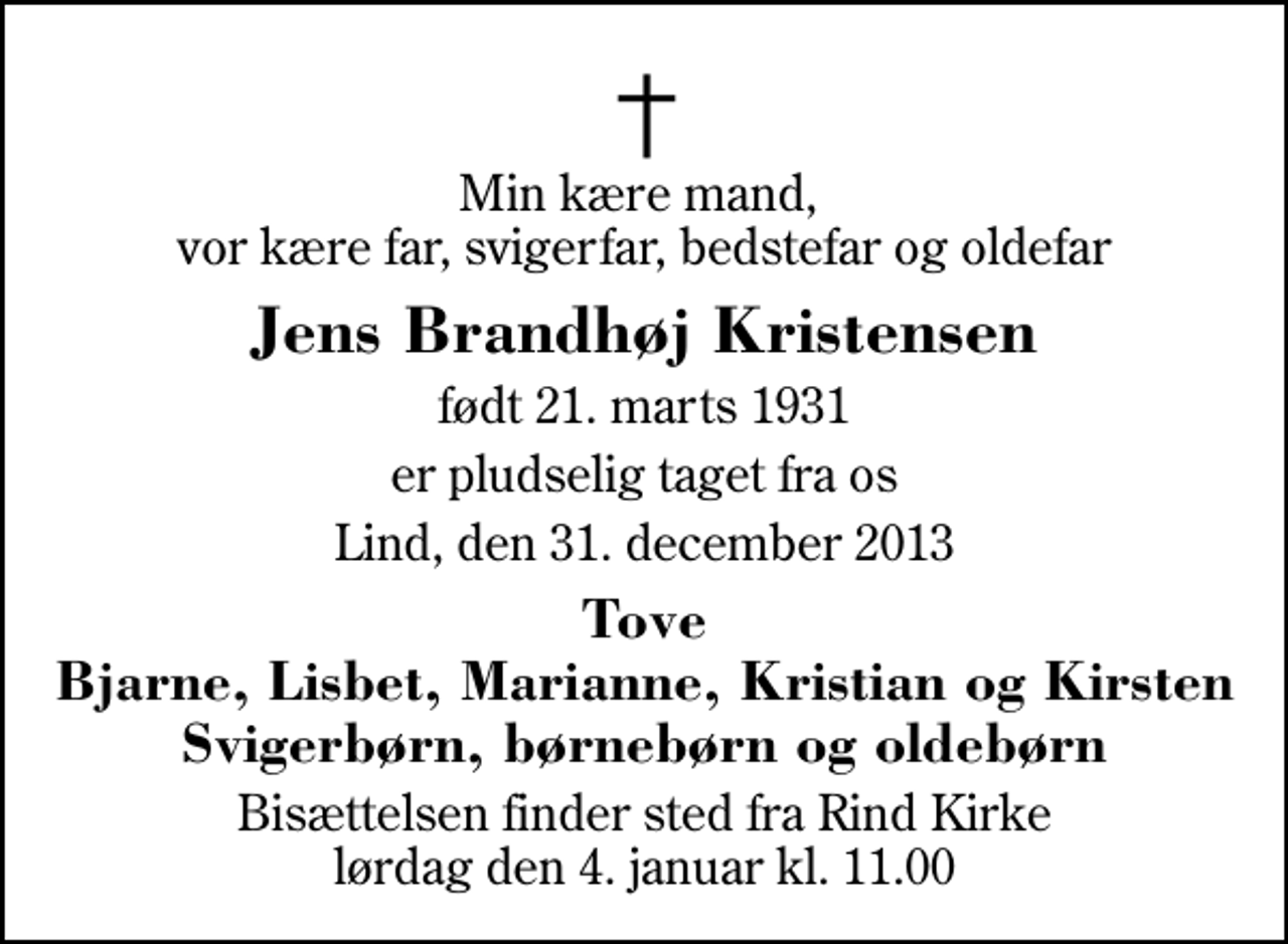 <p>Min kære mand, vor kære far, svigerfar, bedstefar og oldefar<br />Jens Brandhøj Kristensen<br />født 21. marts 1931<br />er pludselig taget fra os<br />Lind, den 31. december 2013<br />Tove Bjarne, Lisbet, Marianne, Kristian og Kirsten Svigerbørn, børnebørn og oldebørn<br />Bisættelsen finder sted fra Rind Kirke lørdag den 4. januar kl. 11.00</p>