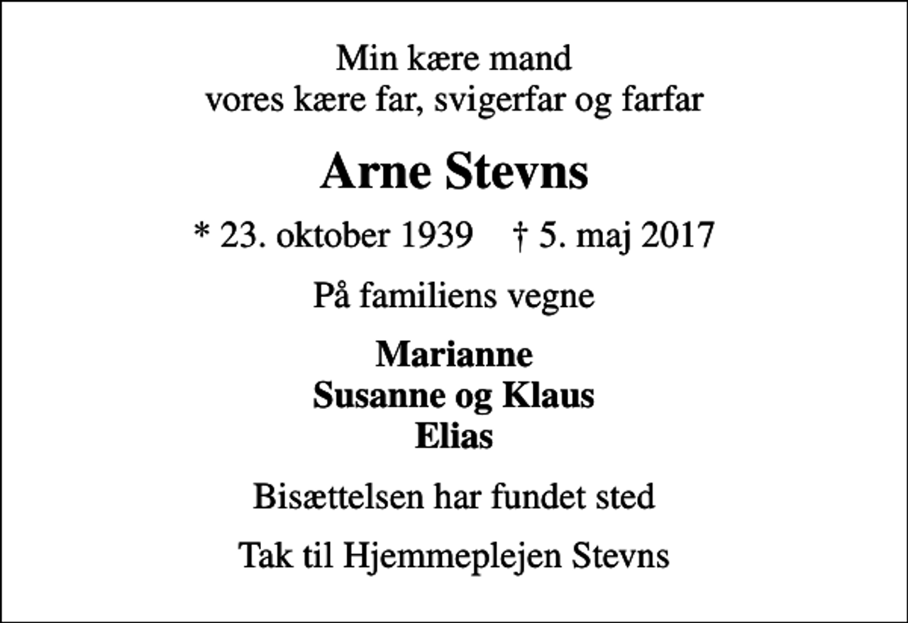 <p>Min kære mand vores kære far, svigerfar og farfar<br />Arne Stevns<br />* 23. oktober 1939 ✝ 5. maj 2017<br />På familiens vegne<br />Marianne Susanne og Klaus Elias<br />Bisættelsen har fundet sted<br />Tak til Hjemmeplejen Stevns</p>