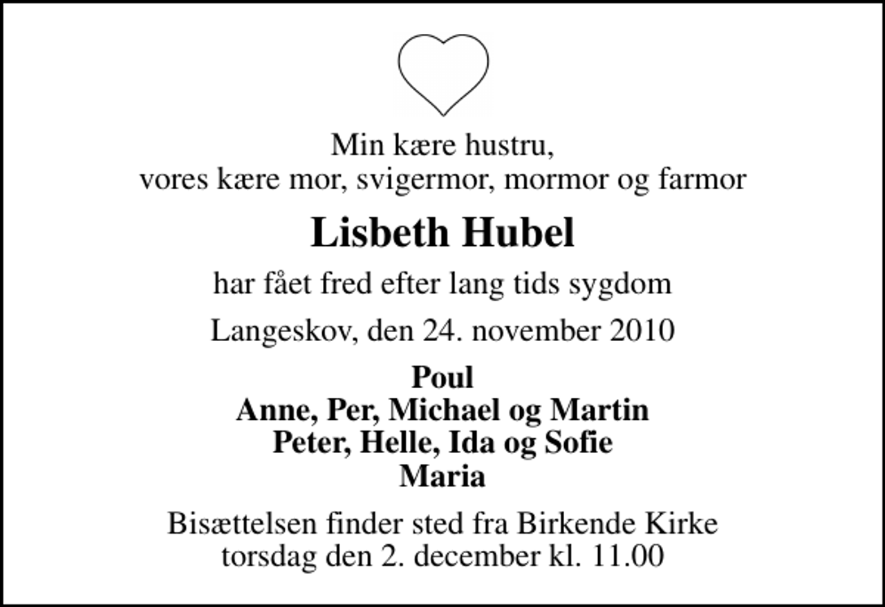 <p>Min kære hustru, vores kære mor, svigermor, mormor og farmor<br />Lisbeth Hubel<br />har fået fred efter lang tids sygdom<br />Langeskov, den 24. november 2010<br />Poul Anne, Per, Michael og Martin Peter, Helle, Ida og Sofie Maria<br />Bisættelsen finder sted fra Birkende Kirke torsdag den 2. december kl. 11.00</p>