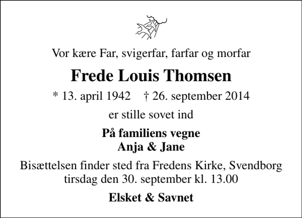<p>Vor kære Far, svigerfar, farfar og morfar<br />Frede Louis Thomsen<br />* 13. april 1942 ✝ 26. september 2014<br />er stille sovet ind<br />På familiens vegne Anja &amp; Jane<br />Bisættelsen finder sted fra Fredens Kirke, Svendborg tirsdag den 30. september kl. 13.00<br />Elsket &amp; Savnet</p>