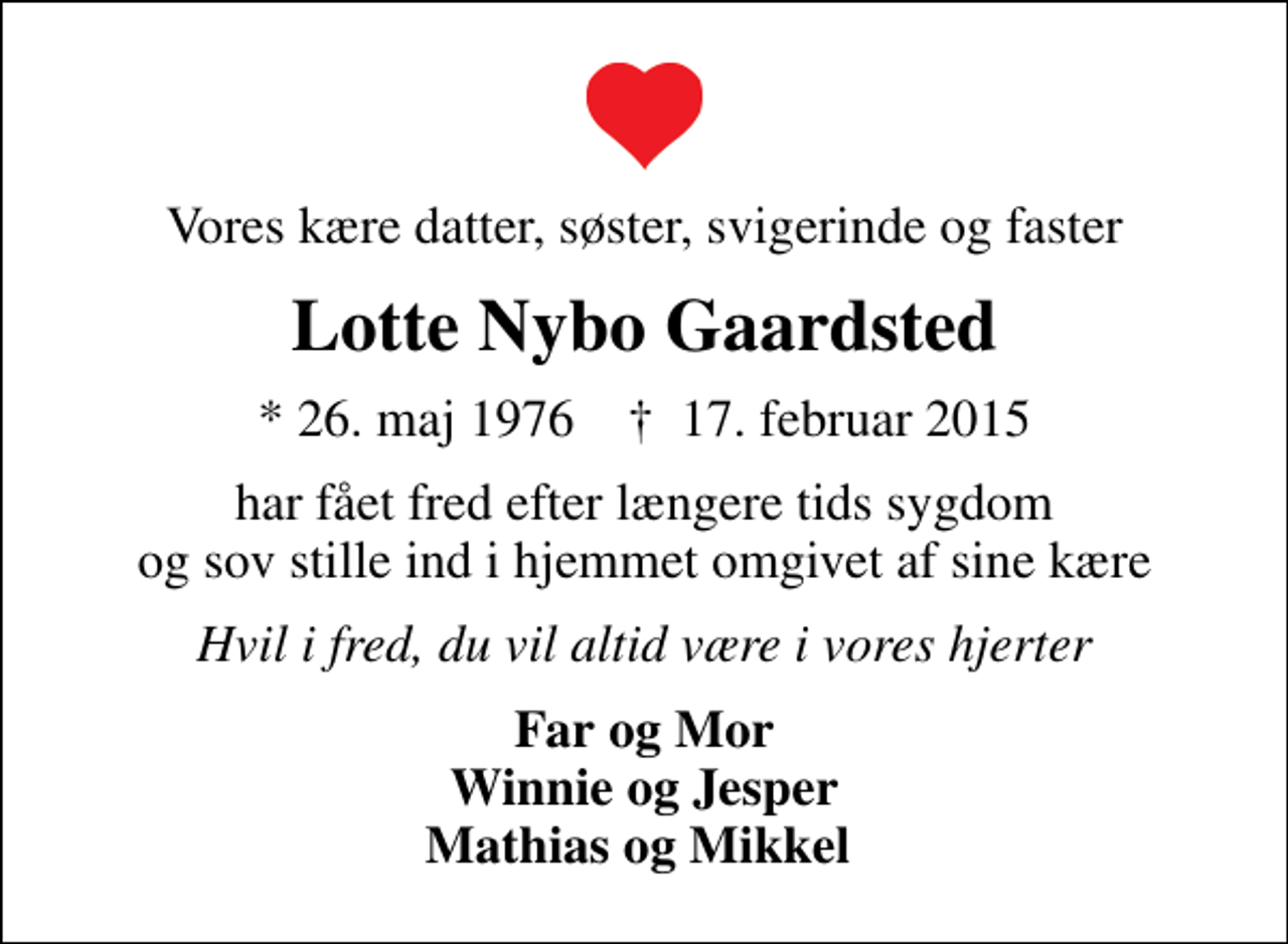 <p>Vores kære datter, søster, svigerinde og faster<br />Lotte Nybo Gaardsted<br />* 26. maj 1976 ✝ 17. februar 2015<br />har fået fred efter længere tids sygdom og sov stille ind i hjemmet omgivet af sine kære<br />Hvil i fred, du vil altid være i vores hjerter<br />Far og Mor Winnie og Jesper Mathias og Mikkel</p>